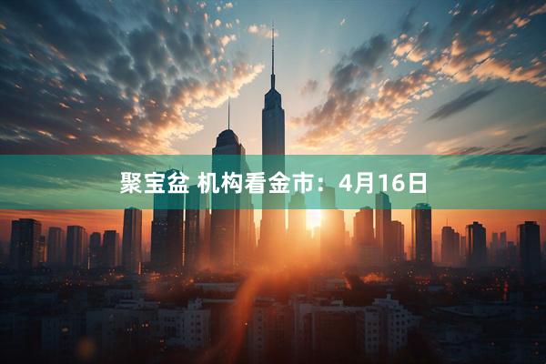 聚宝盆 机构看金市：4月16日